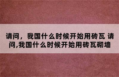 请问，我国什么时候开始用砖瓦 请问,我国什么时候开始用砖瓦砌墙